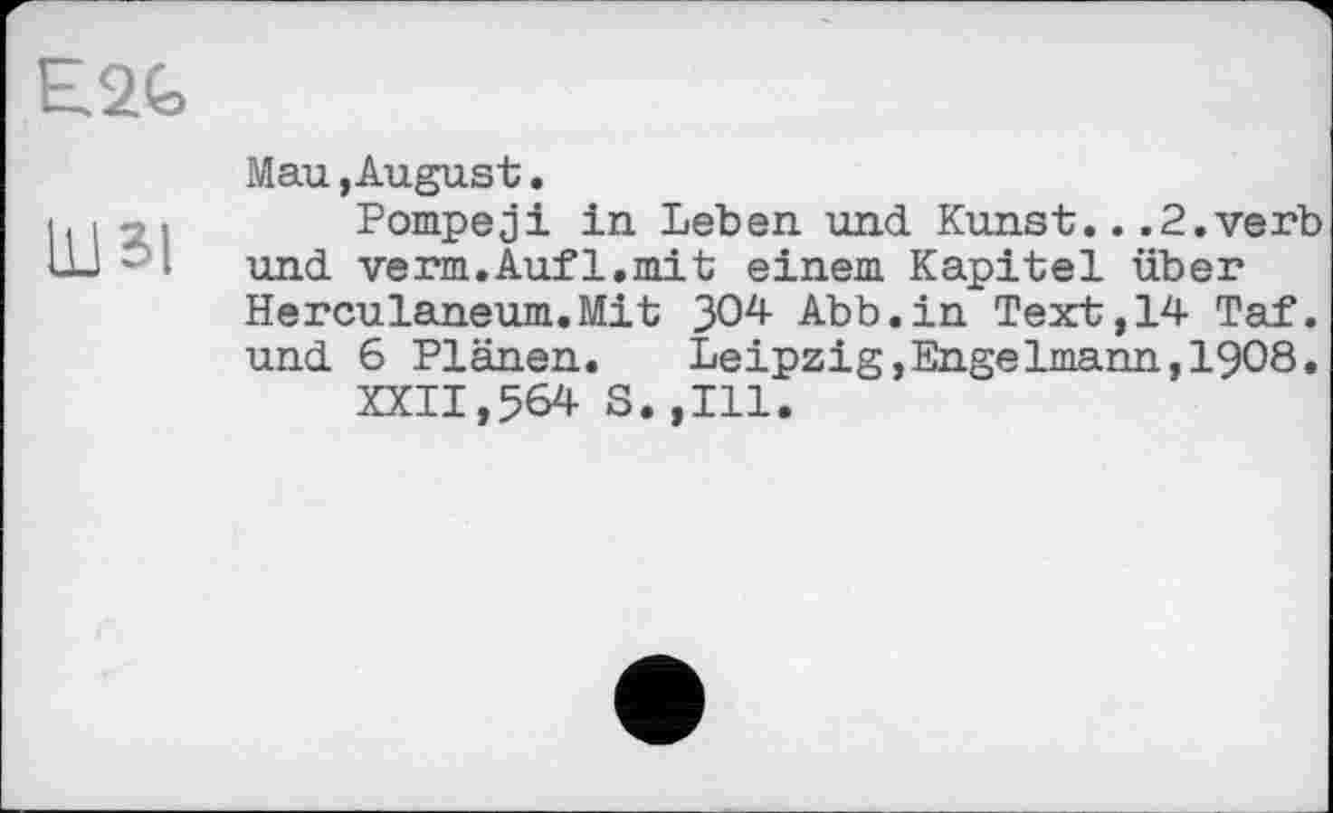 ﻿E2G
Mau,August.
11 і >	Pompeji in Leben und Kunst.. .2.verb
Ш ■■ ■ und verm.Auf1.mit einem Kapitel über
Herculaneum.Mit 304- Abb.in Text, 14 Taf. und 6 Plänen. Leipzig,Engelmann,1908.
XXII,564 S.,111.